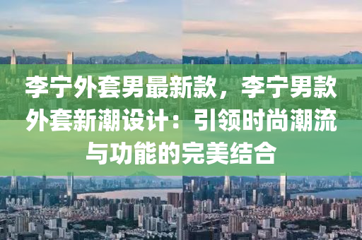 李寧外套男最新款，李寧男款外套新潮設計：引領時尚潮流與功能的完美結合