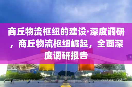 商丘物流樞紐的建設(shè)·深度調(diào)研，商丘物流樞紐崛起，全面深度調(diào)研報(bào)告