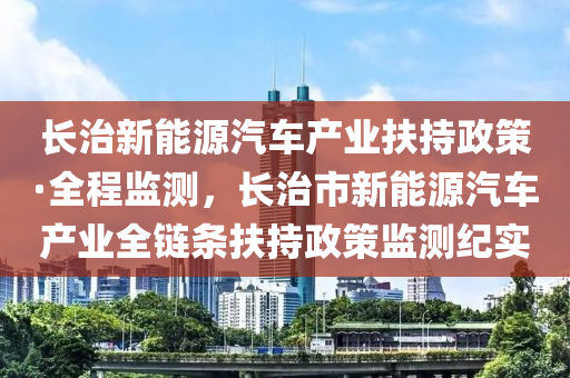 長治新能源汽車產(chǎn)業(yè)扶持政策·全程監(jiān)測，長治市新能源汽車產(chǎn)業(yè)全鏈條扶持政策監(jiān)測紀(jì)實(shí)