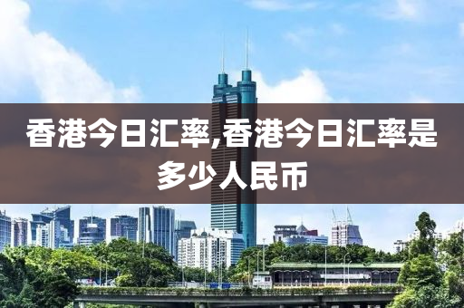 香港今日汇率,香港今日汇率是多少人民币