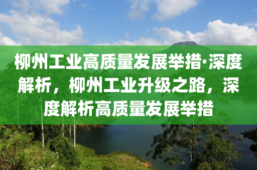 柳州工業(yè)高質(zhì)量發(fā)展舉措·深度解析，柳州工業(yè)升級之路，深度解析高質(zhì)量發(fā)展舉措