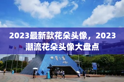 2023最新款花朵頭像，2023潮流花朵頭像大盤點(diǎn)