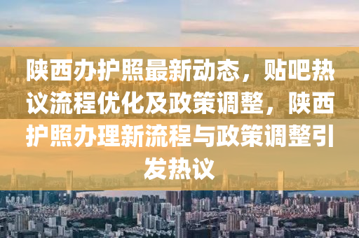 陜西辦護(hù)照最新動態(tài)，貼吧熱議流程優(yōu)化及政策調(diào)整，陜西護(hù)照辦理新流程與政策調(diào)整引發(fā)熱議