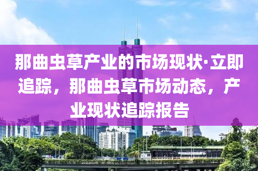 那曲蟲草產(chǎn)業(yè)的市場(chǎng)現(xiàn)狀·立即追蹤，那曲蟲草市場(chǎng)動(dòng)態(tài)，產(chǎn)業(yè)現(xiàn)狀追蹤報(bào)告