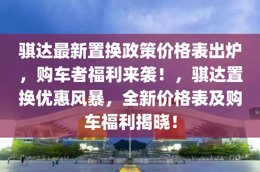 騏達最新置換政策價格表出爐，購車者福利來襲！，騏達置換優(yōu)惠風暴，全新價格表及購車福利揭曉！