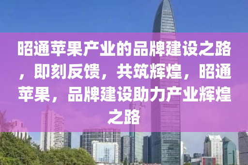 昭通蘋果產業(yè)的品牌建設之路，即刻反饋，共筑輝煌，昭通蘋果，品牌建設助力產業(yè)輝煌之路