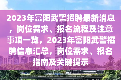 2023年富陽(yáng)武警招聘最新消息，崗位需求、報(bào)名流程及注意事項(xiàng)一覽，2023年富陽(yáng)武警招聘信息匯總，崗位需求、報(bào)名指南及關(guān)鍵提示