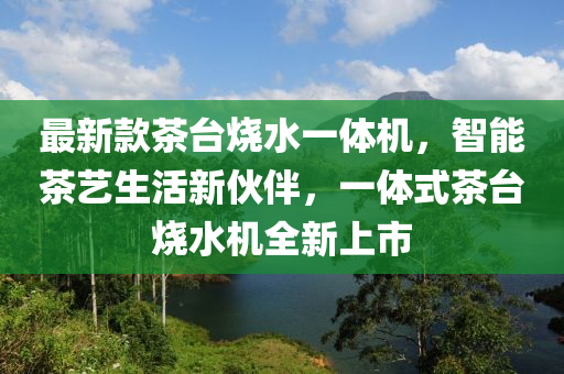 最新款茶臺燒水一體機，智能茶藝生活新伙伴，一體式茶臺燒水機全新上市