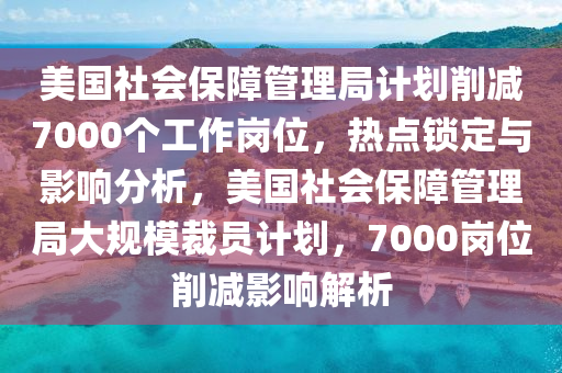 美國社會保障管理局計劃削減7000個工作崗位，熱點鎖定與影響分析，美國社會保障管理局大規(guī)模裁員計劃，7000崗位削減影響解析