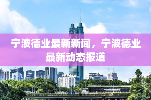 寧波德業(yè)最新新聞，寧波德業(yè)最新動態(tài)報道