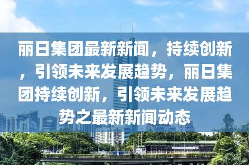 麗日集團(tuán)最新新聞，持續(xù)創(chuàng)新，引領(lǐng)未來發(fā)展趨勢，麗日集團(tuán)持續(xù)創(chuàng)新，引領(lǐng)未來發(fā)展趨勢之最新新聞動態(tài)