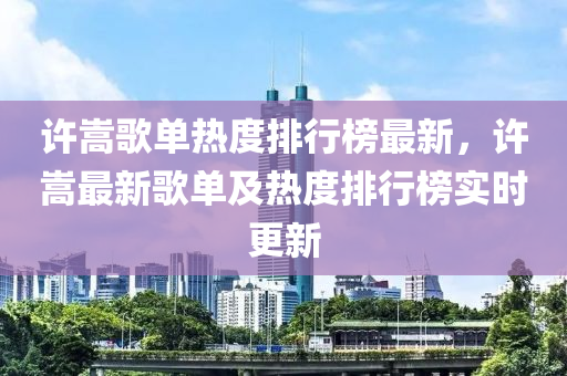 許嵩歌單熱度排行榜最新，許嵩最新歌單及熱度排行榜實時更新