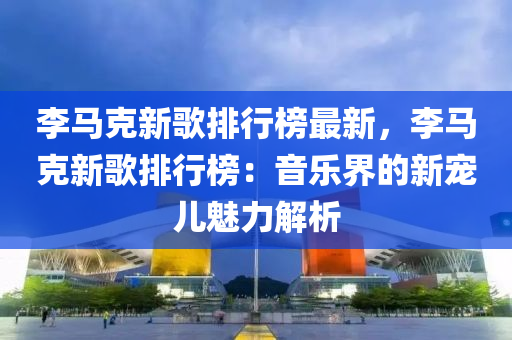 李馬克新歌排行榜最新，李馬克新歌排行榜：音樂界的新寵兒魅力解析