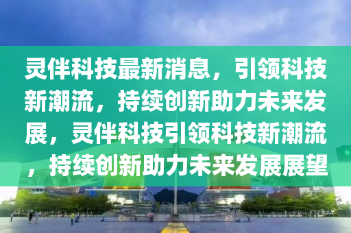 靈伴科技最新消息，引領(lǐng)科技新潮流，持續(xù)創(chuàng)新助力未來發(fā)展，靈伴科技引領(lǐng)科技新潮流，持續(xù)創(chuàng)新助力未來發(fā)展展望