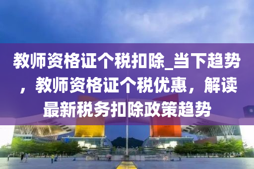 教師資格證個稅扣除_當下趨勢，教師資格證個稅優(yōu)惠，解讀最新稅務扣除政策趨勢