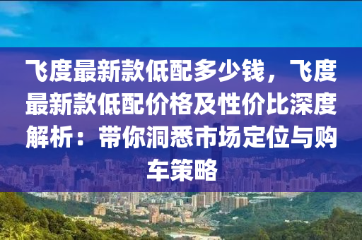 飛度最新款低配多少錢，飛度最新款低配價(jià)格及性價(jià)比深度解析：帶你洞悉市場(chǎng)定位與購(gòu)車策略