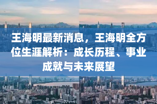 王海明最新消息，王海明全方位生涯解析：成長(zhǎng)歷程、事業(yè)成就與未來(lái)展望