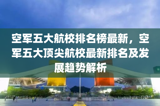 空軍五大航校排名榜最新，空軍五大頂尖航校最新排名及發(fā)展趨勢解析