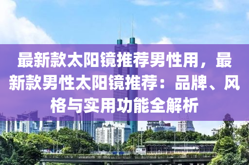 最新款太陽鏡推薦男性用，最新款男性太陽鏡推薦：品牌、風(fēng)格與實用功能全解析