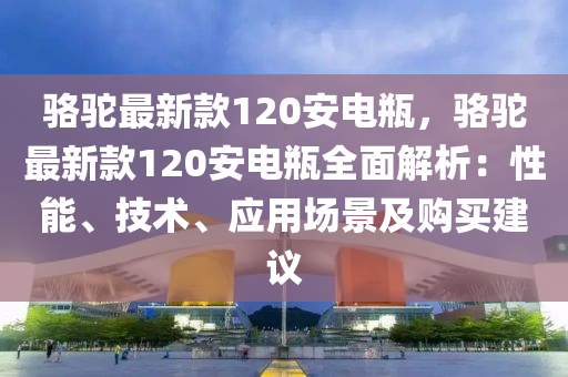 駱駝最新款120安電瓶，駱駝最新款120安電瓶全面解析：性能、技術(shù)、應(yīng)用場景及購買建議