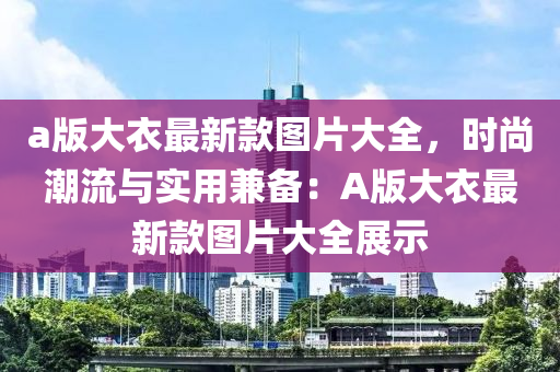 a版大衣最新款圖片大全，時(shí)尚潮流與實(shí)用兼?zhèn)洌篈版大衣最新款圖片大全展示