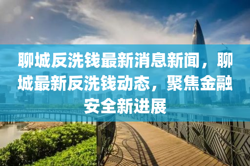 聊城反洗錢最新消息新聞，聊城最新反洗錢動態(tài)，聚焦金融安全新進展