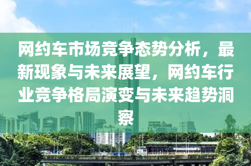 網(wǎng)約車市場競爭態(tài)勢分析，最新現(xiàn)象與未來展望，網(wǎng)約車行業(yè)競爭格局演變與未來趨勢洞察