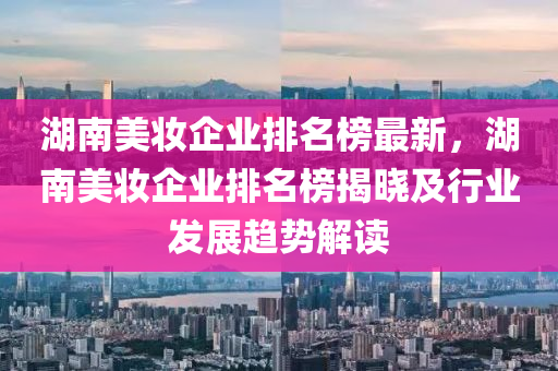 湖南美妝企業(yè)排名榜最新，湖南美妝企業(yè)排名榜揭曉及行業(yè)發(fā)展趨勢解讀