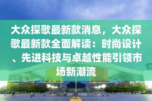 大眾探歌最新款消息，大眾探歌最新款全面解讀：時尚設計、先進科技與卓越性能引領市場新潮流