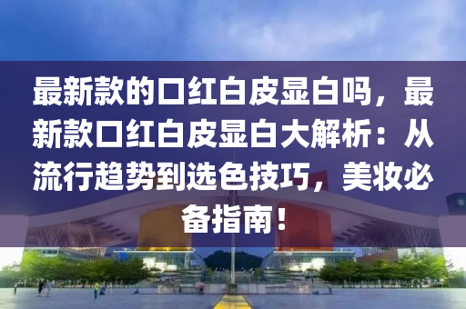 最新款的口紅白皮顯白嗎，最新款口紅白皮顯白大解析：從流行趨勢到選色技巧，美妝必備指南！