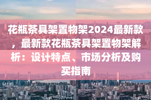 花瓶茶具架置物架2024最新款，最新款花瓶茶具架置物架解析：設(shè)計(jì)特點(diǎn)、市場(chǎng)分析及購(gòu)買(mǎi)指南