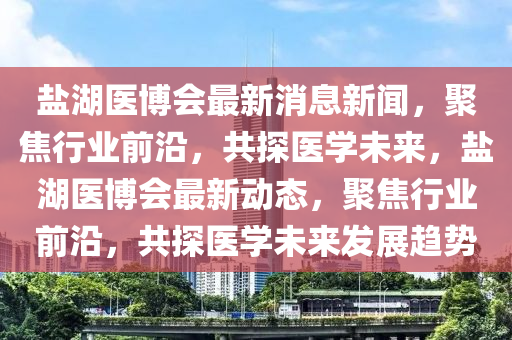 鹽湖醫(yī)博會最新消息新聞，聚焦行業(yè)前沿，共探醫(yī)學(xué)未來，鹽湖醫(yī)博會最新動態(tài)，聚焦行業(yè)前沿，共探醫(yī)學(xué)未來發(fā)展趨勢