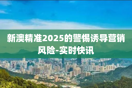 新澳精準2025的警惕誘導(dǎo)營銷風(fēng)險-實時快訊