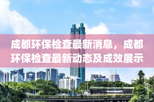 成都環(huán)保檢查最新消息，成都環(huán)保檢查最新動態(tài)及成效展示