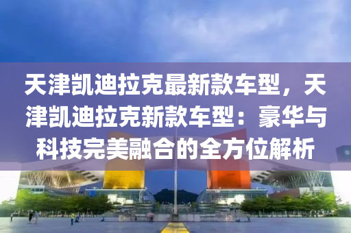 天津凱迪拉克最新款車型，天津凱迪拉克新款車型：豪華與科技完美融合的全方位解析