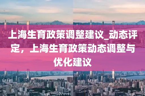 上海生育政策調(diào)整建議_動(dòng)態(tài)評(píng)定，上海生育政策動(dòng)態(tài)調(diào)整與優(yōu)化建議