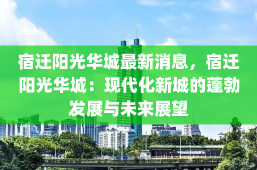 宿遷陽(yáng)光華城最新消息，宿遷陽(yáng)光華城：現(xiàn)代化新城的蓬勃發(fā)展與未來(lái)展望