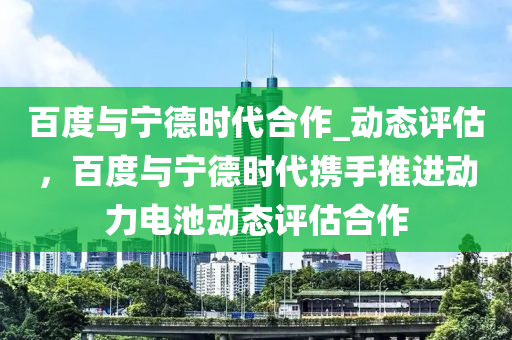 百度與寧德時代合作_動態(tài)評估，百度與寧德時代攜手推進動力電池動態(tài)評估合作