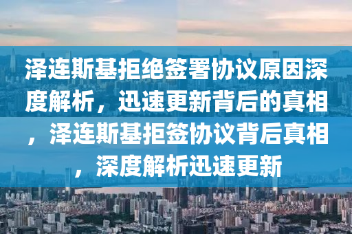 澤連斯基拒絕簽署協(xié)議原因深度解析，迅速更新背后的真相，澤連斯基拒簽協(xié)議背后真相，深度解析迅速更新