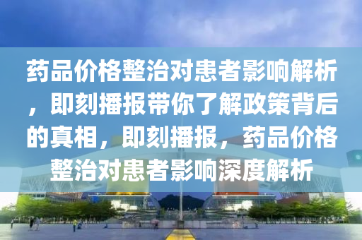 藥品價格整治對患者影響解析，即刻播報帶你了解政策背后的真相，即刻播報，藥品價格整治對患者影響深度解析