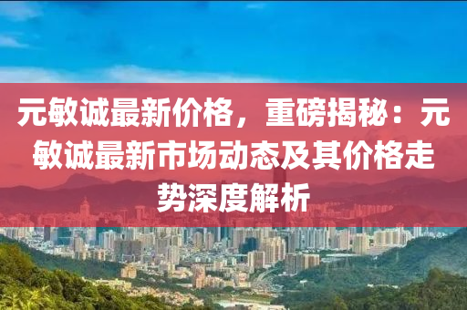 元敏誠最新價格，重磅揭秘：元敏誠最新市場動態(tài)及其價格走勢深度解析