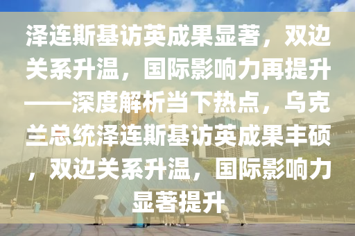 澤連斯基訪英成果顯著，雙邊關系升溫，國際影響力再提升——深度解析當下熱點，烏克蘭總統(tǒng)澤連斯基訪英成果豐碩，雙邊關系升溫，國際影響力顯著提升