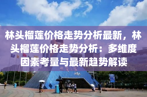 林頭榴蓮價格走勢分析最新，林頭榴蓮價格走勢分析：多維度因素考量與最新趨勢解讀