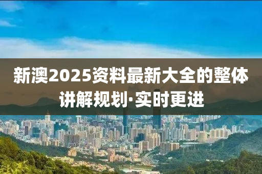 新澳2025資料最新大全的整體講解規(guī)劃·實時更進