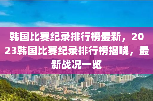 韓國比賽紀錄排行榜最新，2023韓國比賽紀錄排行榜揭曉，最新戰(zhàn)況一覽