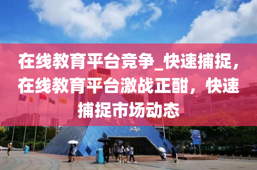 在線教育平臺競爭_快速捕捉，在線教育平臺激戰(zhàn)正酣，快速捕捉市場動態(tài)