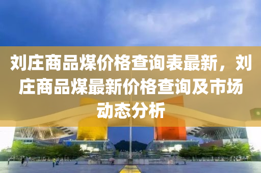 劉莊商品煤價格查詢表最新，劉莊商品煤最新價格查詢及市場動態(tài)分析