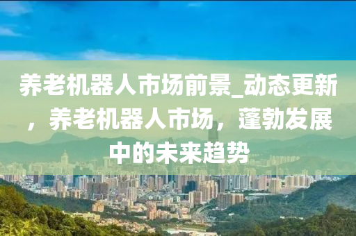 養(yǎng)老機器人市場前景_動態(tài)更新，養(yǎng)老機器人市場，蓬勃發(fā)展中的未來趨勢