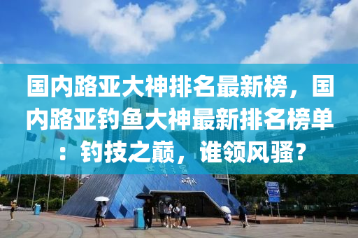 國內(nèi)路亞大神排名最新榜，國內(nèi)路亞釣魚大神最新排名榜單：釣技之巔，誰領(lǐng)風(fēng)騷？