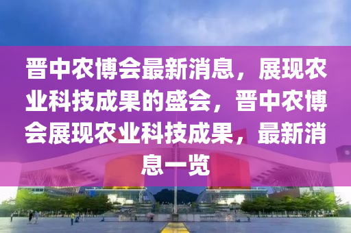 晉中農(nóng)博會(huì)最新消息，展現(xiàn)農(nóng)業(yè)科技成果的盛會(huì)，晉中農(nóng)博會(huì)展現(xiàn)農(nóng)業(yè)科技成果，最新消息一覽